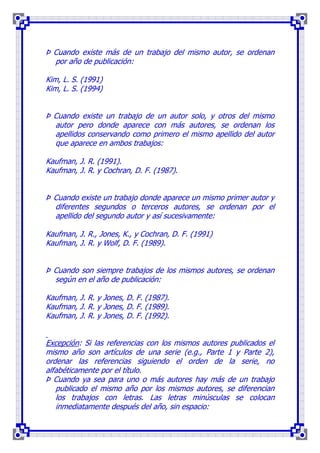 Þ Cuando existe más de un trabajo del mismo autor, se ordenan
  por año de publicación:

Kim, L. S. (1991)
Kim, L. S. (1994)


Þ Cuando existe un trabajo de un autor solo, y otros del mismo
  autor pero donde aparece con más autores, se ordenan los
  apellidos conservando como primero el mismo apellido del autor
  que aparece en ambos trabajos:

Kaufman, J. R. (1991).
Kaufman, J. R. y Cochran, D. F. (1987).


Þ Cuando existe un trabajo donde aparece un mismo primer autor y
  diferentes segundos o terceros autores, se ordenan por el
  apellido del segundo autor y así sucesivamente:

Kaufman, J. R., Jones, K., y Cochran, D. F. (1991)
Kaufman, J. R. y Wolf, D. F. (1989).


Þ Cuando son siempre trabajos de los mismos autores, se ordenan
  según en el año de publicación:

Kaufman, J. R. y Jones, D. F. (1987).
Kaufman, J. R. y Jones, D. F. (1989).
Kaufman, J. R. y Jones, D. F. (1992).


Excepción: Si las referencias con los mismos autores publicados el
mismo año son artículos de una serie (e.g., Parte 1 y Parte 2),
ordenar las referencias siguiendo el orden de la serie, no
alfabéticamente por el título.
Þ Cuando ya sea para uno o más autores hay más de un trabajo
   publicado el mismo año por los mismos autores, se diferencian
   los trabajos con letras. Las letras minúsculas se colocan
   inmediatamente después del año, sin espacio:
 