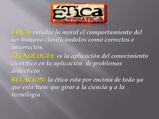 ETICA: estudia la moral el comportamiento del
ser humano clasificándolos como correctos e
incorrectos.
TECNOLOGÍA: es la aplicación del conocimiento
científico en la aplicación de problemas
didácticos
RELACION: la ética esta por encima de todo ya
que esta tiene que girar a la ciencia y a la
tecnología
 
