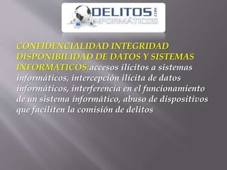CONFIDENCIALIDAD INTEGRIDAD
DISPONIBILIDAD DE DATOS Y SISTEMAS
INFORMATICOS:accesos ilícitos a sistemas
informáticos, intercepción ilícita de datos
informáticos, interferencia en el funcionamiento
de un sistema informático, abuso de dispositivos
que faciliten la comisión de delitos
 