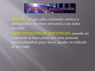  SEXTING:el que sube contenido erótico o
pornográfico de otras personas a las redes
sociales
 SUPLANTACION DE IDENTIDAD: cuando un
a persona se hace pasar por otra persona
aprovechándose para hacer quedar en ridículo
al afectado
 