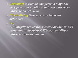  Grooming: es cuando una persona mayor de
hace pasar por un niño o un joven para sacar
información del menor
 Ciberbullying:tiene q ver con todas las
anteriores
 Ley
1273:http://www.deltaasesores.com/articulos/a
utores-invitados/otros/3576-ley-de-delitos-
informaticos-en-colombia
 