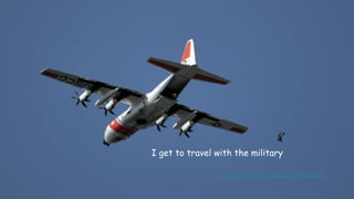 I get to travel with the military
https://www.flickr.com/photos/50880267@N08/17056304212/
 