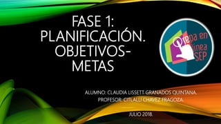 FASE 1:
PLANIFICACIÓN.
OBJETIVOS-
METAS
ALUMNO: CLAUDIA LISSETT GRANADOS QUINTANA.
PROFESOR: CITLALLI CHAVEZ FRAGOZA.
JULIO 2018.
 