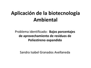 Aplicación de la biotecnología
Ambiental
Sandra Isabel Granados Avellaneda
Problema identificado: Bajos porcentajes
de aprovechamiento de residuos de
Poliestireno expandido
 