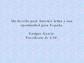 Un desafío para America latina y una oportunidad para España. Enrique García. Presidente de CAF. 