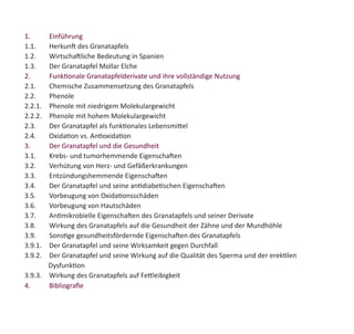 1.	 Einführung									
1.1.	 Herkunft des Granatapfels	 	 	 	 	 	 	 	   
1.2.	 Wirtschaftliche Bedeutung in Spanien	 	 	 	 	 	 	
1.3.	 Der Granatapfel Mollar Elche	 	 	 	 	 	 	 	   
2.	 Funktionale Granatapfelderivate und ihre vollständige Nutzung	 	                                
2.1.	 Chemische Zusammensetzung des Granatapfels		 	 	 	 	   
2.2.	 Phenole	 	 	 	 	 	 	 	                       
2.2.1.	 Phenole mit niedrigem Molekulargewicht	 	 	 	 	 	
2.2.2.	 Phenole mit hohem Molekulargewicht	 	 	 	 	 	                
2.3.	 Der Granatapfel als funktionales Lebensmittel	 	 	 	 	 	
2.4.	 Oxidation vs. Antioxidation                	 	 	 	
3.	 Der Granatapfel und die Gesundheit	 	 	 	 	 	 	
3.1.	 Krebs- und tumorhemmende Eigenschaften	 	 	 	 	 	
3.2.	 Verhütung von Herz- und Gefäßerkrankungen	 	 	 	 	 	
3.3.	 Entzündungshemmende Eigenschaften	 	 	 	 	 	                
3.4.	 Der Granatapfel und seine antidiabetischen Eigenschaften	 	 	 	
3.5.	 Vorbeugung von Oxidationsschäden	 	 	 	 	 	 	
3.6.	 Vorbeugung von Hautschäden	 	 	 	 	 	 	 	
3.7.	 Antimikrobielle Eigenschaften des Granatapfels und seiner Derivate	 	 	
3.8.	 Wirkung des Granatapfels auf die Gesundheit der Zähne und der Mundhöhle	 	
3.9.	 Sonstige gesundheitsfördernde Eigenschaften des Granatapfels	 	 	 	
3.9.1.	 Der Granatapfel und seine Wirksamkeit gegen Durchfall	 	 	 	 	
3.9.2.	 Der Granatapfel und seine Wirkung auf die Qualität des Sperma und der erektilen
              Dysfunktion	 	                                                                                                                     
3.9.3.	 Wirkung des Granatapfels auf Fettleibigkeit	 	 	 	 	 	
4.	 Bibliografie	 	 	 							
 
