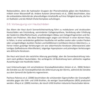 Redoxreaktion, denn die hydroxylen Gruppen der Phenolmoleküle gäben den Reduktions-
mitteln einen Wasserstoff ab. Andere Autoren (Amarrowicz et al., 2004) beschrieben, dass
die antioxidative Aktivität der phenolhaltigen Inhaltstoffe auf ihrer Fähigkeit beruhe, die frei-
en Radikalen und die Metall-Chelat-Komplexe aufzufangen.
3.6. Vorbeugung von Hautschäden
Das Altern der Haut durch Sonnenlichteinwirkung führt zu molekularen und strukturalen
Hautschäden wie Entzündung, verminderter Collagensynthese, Verdickung oder Erhöhung
der Epidermis (Oberflächenhaut), unvollständigem Abbau von Collagenfragmenten und Oxi-
dation von Proteinen. Alle diese Veränderungen zeigen sich klinisch in einer dünnen Haut,
in Falten, in einer veränderten gelblichen Hautfarbe mit weißen ovalen oder runden Flecken
oder unregelmäßigen dunklen Flecken und Gefäßreisern (sichtbaren kleinen Äderchen) u. a.
Ferner treten gutartige Verletzungen ein wie seborrhoische Keratosen (Alterswarzen) oder
Lentigos (kaffeebraune Altersflecken), talgartige Hyperplasien und prämaligne Verletzungen
wie aktinische Keratosen.
Die Haut wird durch die natürliche Alterung geschädigt, aber die Sonnenbestrahlung indu-
ziert noch größere Hautschäden. Die verlängerte UV-Bestrahlung kann zahlreiche negative
Auswirkungen wie Hautkrebs haben.
Laut Untersuchungen mit verschiedenen Granatapfelextrakten (Aslam et al., 2006) fördern
die Extrakte aus der Granatapfelschale die Zellerneuerung der Dermis, während die Extrakte
aus dem Samenöl die Epidermis regenerieren.
Pacheco-Palencia et al. (2008) beschrieben die schützenden Eigenschaften der Granatapfel-
extrakte gegen die UVA- und UVB-Strahlen, da weniger Sauerstoffspezies (ROS) produziert
werden. Afaq et al. (2009) meinten, der durch UVB-Strahlen induzierte Hautschaden könne
 