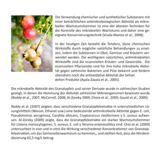 Die Verwendung chemischer und synthetischer Substanzen mit
einer beträchtlichen antimikrobiologischen Aktivität als mikro-
bieller Wachstumshemmer ist eine der ältesten Techniken für
die Kontrolle des mikrobiellen Wachstums und daher eine ge-
eignete Konservierungstechnik (Viuda-Martos et al., 2008).
In der heutigen Zeit besteht die Tendenz, diese chemischen
Wirkstoffe durch mögliche natürliche Behandlungen zu erset-
zen, indem die Substanzen in Obst, Gemüse und Kräutern ver-
wendet werden. Die wichtigsten natürlichen, antimikrobiellen
Wirkstoffe sind die essenziellen Kräuter- und Gewürzöle.  Die
essenziellen Pflanzenöle sind für ihre hohe mikrobielle Aktivi-
tät gegen zahlreiche Bakterien und Pilze bekannt und fördern
obendrein noch die antioxidative Aktivität der behan  	 	
                                                    delten Produkte (Ayala-Zavala et al., 2005).
Die mikrobielle Aktivität des Granatapfels und seiner Derivate wurde in zahlreichen Studien
gezeigt, in denen die Hemmung der Aktivität zahlreicher Mikroorganismen bewiesen wurde
(Reddy et al., 2007; McCarrell, 2008; Al-Zoreky 2009; Choio et al., 2009; Gould et al., 2009).
Reddy et al. (2007) zeigten, dass verschiedene Granatapfelextrakte in unterschiedlichen Lö-
sungsmitteln (Wasser, Ethanol usw.) eine bedeutende antimikrobielle Aktivität gegen E. coli,
Pseudomonas aeruginosa, Candida albicans, Cryptococcus neoformans y S. aureus aufwei-
sen. Al-Zoreky (2009) zeigte, dass die Granatapfelextrakte ein starker Wachstumshemmer
für Listeria monocytogenes, S. aureus, E. coli y Yersinia enterocolitica sind. Choi et al. (2009)
untersuchten in vivo und in vitro die Wirkung verschiedener Konzentrationen von Granatap-
felextrakten, um das Salmonellenwachstum zu hemmen,, und stellten fest, dass die Mindest-
dosierung 62,5 mg/L betrug.
 