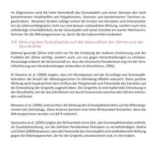 Im Allgemeinen wird die hohe Hemmkraft des Granatapfels und seiner Derivate den hoch
konzentrierten Inhaltstoffen wie Polyphenolen, Tanninen und kondensierten Tanninen zu-
geschrieben.  Neuesten Studien zufolge sichert der Einsatz von Derivaten und Unterproduk-
ten als Lebensmittelgewürz nicht nur eine bessere antioxidative Wirkung, sondern auch eine
vollständige Unschädlichkeit, da der Granatapfel und seiner Extrakte ein starker Wachstums-
hemmer für die Mikroorganismen ist, durch die die Lebensmittel verderben.
Optimal gesunde Zähne sind nicht nur für die Erhaltung der äußeren Erscheinung und der
Funktion der Zähne wichtig, sondern auch, um uns gegen Herzerkrankungen zu schützen.
Heutzutage erkennt die Wissenschaft an, dass die chronische Parodontose eng mit der Vers-
chlechterung von Herzerkrankungen verbunden ist (Dumitrescu, 2005).
Di Silvestro et al. (2009) zeigten, dass ein Mundwasser auf der Grundlage von Granatapfe-
lextrakten die Anzahl der Mikroorganismen im Zahnbelag effektiv reduziert. Diese positive
Wirkung wird hauptsächlich dem Einfluss der Polyphenole und Flavonoide des Extraktes auf
die Entwicklung der Gingivitis zugeschrieben. Die Gingivitis ist eine bakterielle Erkrankung in
der Mundhöhle, bei der das Zahnfleisch sich durch Essensreste zwischen den Zähnen entzün-
det und blutet.
Menezes et al. (2006) untersuchten die Wirkung des Granatapfelextraktes auf die Mikroorga-
nismen des Zahnbelags. Diese Autoren konnten eine hohe Wirksamkeit feststellen, denn die
Mikroorganismen wurden um 84 % reduziert.
Sastravaha et al. (2005) zeigten die Wirksamkeit eines Gels, das Granatapfelextrakte enthielt,
als Zusatzbehandlung, um die üblichen Parodontose-Therapien zu vervollständigen. Badria
undZidan(2004)bewiesen,dassdieFlavonoidedesGranatapfelseineantibakterielleWirkung
gegen die Mikroorganismen, die für die Gingivitis verantwortlich sind, in vitro haben.
3.8. Wirkung des Granatapfels auf die Gesundheit der Zähne und der 	
Mundhöhle
 