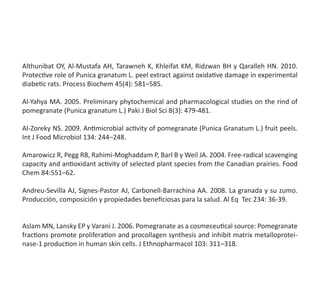 Althunibat OY, Al-Mustafa AH, Tarawneh K, Khleifat KM, Ridzwan BH y Qaralleh HN. 2010.
Protective role of Punica granatum L. peel extract against oxidative damage in experimental
diabetic rats. Process Biochem 45(4): 581–585.
Al-Yahya MA. 2005. Preliminary phytochemical and pharmacological studies on the rind of
pomegranate (Punica granatum L.) Paki J Biol Sci 8(3): 479-481.
Al-Zoreky NS. 2009. Antimicrobial activity of pomegranate (Punica Granatum L.) fruit peels.
Int J Food Microbiol 134: 244–248.
Amarowicz R, Pegg RB, Rahimi-Moghaddam P, Barl B y Weil JA. 2004. Free-radical scavenging
capacity and antioxidant activity of selected plant species from the Canadian prairies. Food
Chem 84:551–62.
Andreu-Sevilla AJ, Signes-Pastor AJ, Carbonell-Barrachina AA. 2008. La granada y su zumo.
Producción, composición y propiedades beneficiosas para la salud. Al Eq  Tec 234: 36-39.
Aslam MN, Lansky EP y Varani J. 2006. Pomegranate as a cosmeceutical source: Pomegranate
fractions promote proliferation and procollagen synthesis and inhibit matrix metalloprotei-
nase-1 production in human skin cells. J Ethnopharmacol 103: 311–318.
 