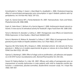 Esmaillzadeh A, Tahbaz F, Gaieni I, Alavi-Majd H y Azadbakht L. 2006. Cholesterol-lowering
effect of concentrated pomegranate juice consumption in type II diabetic patients with hy-
perlipidemia. Int J Vit Nutr Res 76(3): 147-151.
Espín JC, García-Conesa MT y Tomás-Barberán FA. 2007. Nutraceuticals. Facts and ficiton.
Phytochemistry 68: 2986-3008.
Espín JC, Soler-Rivas C, Wichers HJ y García-Viguera C. 2000. Anthocyanin-based natural co-
lorants: A new source of antiradical activity for foodstuff. J Agric Food Chem 48: 1588-1592.
Faria A, Monteiro R, Azevedo I y Calhau C. 2007. Pomegranate Juice Effects on Cytochrome
P450s Expression: In Vivo Studies. J Med Food 10(4)643-649.
Faria A, Monteiro R, Mateus N, Azevedo S y Calhau C. 2007. Effect of pomegranate (Punica
granatum) juice intake on hepatic oxidative stress. Eur J Nutr 46(5): 271–278.
Figueroa JM, Peña Nuñez BR y Oropesa S. 2006. Actividad antiviral  del extracto de Punica
granatum L. (BLBu) en el modelo experimental de gripe en ratones de la línea Balb/C. Rev
CENIC Cien Biol 37(2): 105-109.
Fjaeraa C y Nanberg E. 2009. Effect of ellagic acid on proliferation, cell adhesion and apopto-
sis in SH-SY5Y human neuroblastoma cells. Biomed Pharmacother 63: 254–261.
Forest CP, Padma-Nathan H y Liker HR. 2007. Efficacy and safety of pomegranate juice on
improvement of erectile dysfunction in male patients with mild to moderate erectile dys-
function: a randomized, placebo-controlled, double-blind crossover study. Int J Impot Res
19(6): 564–567.
 