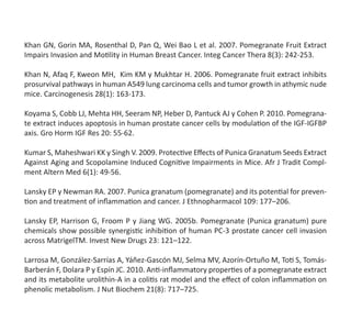 Khan GN, Gorin MA, Rosenthal D, Pan Q, Wei Bao L et al. 2007. Pomegranate Fruit Extract
Impairs Invasion and Motility in Human Breast Cancer. Integ Cancer Thera 8(3): 242-253.
Khan N, Afaq F, Kweon MH,  Kim KM y Mukhtar H. 2006. Pomegranate fruit extract inhibits
prosurvival pathways in human A549 lung carcinoma cells and tumor growth in athymic nude
mice. Carcinogenesis 28(1): 163-173.
Koyama S, Cobb LJ, Mehta HH, Seeram NP, Heber D, Pantuck AJ y Cohen P. 2010. Pomegrana-
te extract induces apoptosis in human prostate cancer cells by modulation of the IGF-IGFBP
axis. Gro Horm IGF Res 20: 55-62.
Kumar S, Maheshwari KK y Singh V. 2009. Protective Effects of Punica Granatum Seeds Extract
Against Aging and Scopolamine Induced Cognitive Impairments in Mice. Afr J Tradit Compl-
ment Altern Med 6(1): 49-56.
Lansky EP y Newman RA. 2007. Punica granatum (pomegranate) and its potential for preven-
tion and treatment of inflammation and cancer. J Ethnopharmacol 109: 177–206.
Lansky EP, Harrison G, Froom P y Jiang WG. 2005b. Pomegranate (Punica granatum) pure
chemicals show possible synergistic inhibition of human PC-3 prostate cancer cell invasion
across MatrigelTM. Invest New Drugs 23: 121–122.
Larrosa M, González-Sarrías A, Yáñez-Gascón MJ, Selma MV, Azorín-Ortuño M, Toti S, Tomás-
Barberán F, Dolara P y Espín JC. 2010. Anti-inflammatory properties of a pomegranate extract
and its metabolite urolithin-A in a colitis rat model and the effect of colon inflammation on
phenolic metabolism. J Nut Biochem 21(8): 717–725.
 
