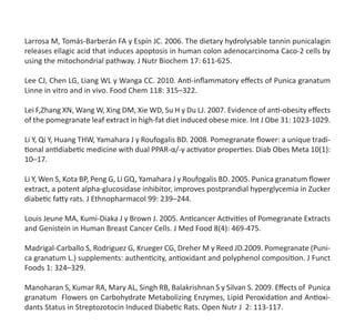 Larrosa M, Tomás-Barberán FA y Espín JC. 2006. The dietary hydrolysable tannin punicalagin
releases ellagic acid that induces apoptosis in human colon adenocarcinoma Caco-2 cells by
using the mitochondrial pathway. J Nutr Biochem 17: 611-625.
Lee CJ, Chen LG, Liang WL y Wanga CC. 2010. Anti-inflammatory effects of Punica granatum
Linne in vitro and in vivo. Food Chem 118: 315–322.
Lei F,Zhang XN, Wang W, Xing DM, Xie WD, Su H y Du LJ. 2007. Evidence of anti-obesity effects
of the pomegranate leaf extract in high-fat diet induced obese mice. Int J Obe 31: 1023-1029.
Li Y, Qi Y, Huang THW, Yamahara J y Roufogalis BD. 2008. Pomegranate flower: a unique tradi-
tional antidiabetic medicine with dual PPAR-α/-γ activator properties. Diab Obes Meta 10(1):
10–17.
Li Y, Wen S, Kota BP, Peng G, Li GQ, Yamahara J y Roufogalis BD. 2005. Punica granatum flower
extract, a potent alpha-glucosidase inhibitor, improves postprandial hyperglycemia in Zucker
diabetic fatty rats. J Ethnopharmacol 99: 239–244.
Louis Jeune MA, Kumi-Diaka J y Brown J. 2005. Anticancer Activities of Pomegranate Extracts
and Genistein in Human Breast Cancer Cells. J Med Food 8(4): 469-475.
Madrigal-Carballo S, Rodriguez G, Krueger CG, Dreher M y Reed JD.2009. Pomegranate (Puni-
ca granatum L.) supplements: authenticity, antioxidant and polyphenol composition. J Funct
Foods 1: 324–329.
Manoharan S, Kumar RA, Mary AL, Singh RB, Balakrishnan S y Silvan S. 2009. Effects of  Punica
granatum  Flowers on Carbohydrate Metabolizing Enzymes, Lipid Peroxidation and Antioxi-
dants Status in Streptozotocin Induced Diabetic Rats. Open Nutr J  2: 113-117.	
 