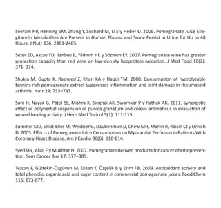 Seeram NP, Henning SM, Zhang Y, Suchard M, Li S y Heber D. 2006. Pomegranate Juice Ella-
gitannin Metabolites Are Present in Human Plasma and Some Persist in Urine for Up to 48
Hours. J Nutr 136: 2481-2485.
Sezer ED, Akcay YD, Ilanbey B, Yıldırım HK y Sözmen EY. 2007. Pomegranate wine has greater
protection capacity than red wine on low-density lipoprotein oxidation. J Med Food 10(2):
371–374.
Shukla M, Gupta K, Rasheed Z, Khan KA y Haqqi TM. 2008. Consumption of hydrolyzable
tannins-rich pomegranate extract suppresses inflammation and joint damage in rheumatoid
arthritis. Nutr 24: 733–743.
Soni H, Nayak G, Patel SS, Mishra K, Singhai AK, Swarnkar P y Pathak AK. 2011. Synergistic
effect of polyherbal suspension of punica granatum and coleus aromaticus in evaluation of   
wound healing activity. J Herb Med Toxicol 5(1): 111-115.
Summer MD, Elliot-Eller M, Weidner G, Daubenmier JJ, Chew MH, Marlin R, Raisin CJ y Ornish
D. 2005. Effects of Pomegranate Juice Consumption on Myocardial Perfusion in Patients With
Coronary Heart Disease. Am J Cardio 96(6): 810-814.
Syed DN, Afaq F y Mukhtar H. 2007. Pomegranate derived products for cancer chemopreven-
tion. Sem Cancer Biol 17: 377–385.
Tezcan F, Gültekin-Özgüven M, Diken T, Özçelik B y Erim FB. 2009. Antioxidant activity and
total phenolic, organic acid and sugar content in commercial pomegranate juices. Food Chem
115: 873-877.
 