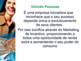 Unindo Pessoas É uma empresa inovadora que reconhece que o seu sucesso depende única e exclusivamente de seus clientes.  Por isso bonifica através do Marketing de Incentivo, proporcionando a todos uma oportunidade de renda extra e aumentando o seu poder de consumo 
