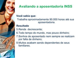 Avaliando a aposentadoria INSS Você sabia que: Trabalha aproximadamente 90.000 horas até sua aposentadoria. Resultado Renda  decrescente; Todo tempo do mundo, mas pouco dinheiro; Sonhos de aposentado nem sempre se realizam por falta de dinheiro; Muitos acabam sendo dependentes de seus familiares. 