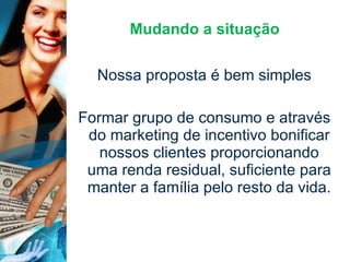 Mudando a situação Nossa proposta é bem simples Formar grupo de consumo e através do marketing de incentivo bonificar nossos clientes proporcionando uma renda residual, suficiente para manter a família pelo resto da vida. 