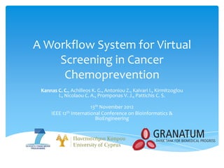 A Workflow System for Virtual
    Screening in Cancer
     Chemoprevention
 Kannas C. C., Achilleos K. G., Antoniou Z., Kalvari I., Kirmitzoglou
        I., Nicolaou C. A., Promponas V. J., Pattichis C. S.

                         13th November 2012
      IEEE 12th International Conference on BioInformatics &
                           BioEngineering
 