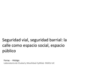 Seguridad vial, seguridad barrial: la
calle como espacio social, espacio
público
Forray - Hidalgo
Laboratorio de Ciudad y Movilidad CyMlab FADEU UC

 