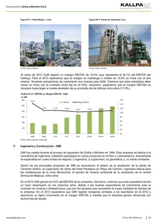 Construcción | Graña y Montero S.A.A.
Figura Nº 1: Hotel Westin - Lima Figura Nº 2: Planta de Cementos Yura
Fuente: Graña y Montero Fuente: Graña y Montero
Fuente: Graña y Montero, Kallpa SAB
www.kallpasab.com 10
Al cierre de 2012 GyM registró un margen EBITDA de 10.4% (que representa el 44.1% del EBITDA del
holding). Para el 2013 esperamos que el margen se mantenga a niveles de 10.5% en línea con el año
anterior. Nuestras perspectivas de crecimiento son buenas para GyM. Creemos que esta subsidiaria debe
crecer en línea con la inversión bruta fija en el Perú. Asimismo, esperamos que el margen EBITDA se
recupere hasta llegar a niveles alrededor de su promedio de los últimos cinco años (11.5%).
Dentro de los principales proyectos de GMI se encontraron el diseño de la ampliación de la planta de
Cemento Andino, la supervisión de obras del hotel Paradisus en Playa del Carmen, ingeniería básica para
las instalaciones de la mina Morococha, el estudio de impacto ambiental de la ampliación de la central
térmica de Malacas, entre otros.
GMI fue creada durante el proceso de expansión de Graña y Montero en 1984. Esta empresa se dedica a la
consultoría de ingeniería, habiendo participado en varios proyectos en el Perú y Latinoamérica. Actualmente
se especializa en cuatro líneas de negocio: i) ingeniería, ii) supervisión, iii) geomática; y, iv) medio ambiente.
En el 2012 GMI generó el 4.2% del EBITDA de la compañía. Asimismo, creemos que esta subsidiaria tendrá
un buen desempeño en los próximos años, debido a las buenas expectativas de crecimiento para la
inversión en minería e infraestructura, que son los sectores que concentran la mayor cantidad de clientes de
la empresa. En el 2013 esperamos que GMI registre márgenes similares a los reportados en el 2012 y
asumimos un ligero incremento en el margen EBITDA a medida que la empresa genera eficiencias por
economías de escala.
ii. Ingeniería y Construcción - GMI
Inicio de Cobertura
14.4%
11.0% 11.1% 10.8%
10.4% 10.5% 10.8% 11.0%
0%
2%
4%
6%
8%
10%
12%
14%
16%
-
100
200
300
400
500
600
2008 2009 2010 2011 2012 2013e 2014e 2015e
S/. MM
Gráfico Nº 21: EBITDA vs. Margen EBITDA - GyM
EBITDA Margen EBITDA
 