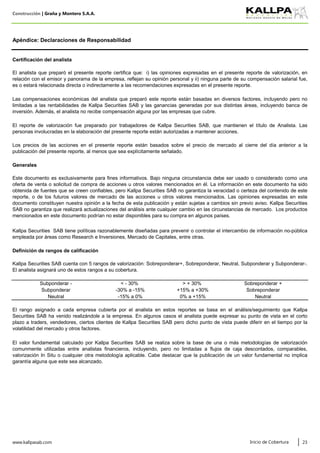Construcción | Graña y Montero S.A.A.
www.kallpasab.com 23
0% a +15%
Subponderar
Neutral
-30% a -15%
-15% a 0%
Sobreponderar +
Certificación del analista
> + 30%Subponderar - < - 30%
Apéndice: Declaraciones de Responsabilidad
Sobreponderar
Neutral
Kallpa Securities SAB tiene políticas razonablemente diseñadas para prevenir o controlar el intercambio de información no-pública
empleada por áreas como Research e Inversiones, Mercado de Capitales, entre otras.
Definición de rangos de calificación
Kallpa Securities SAB cuenta con 5 rangos de valorización: Sobreponderar+, Sobreponderar, Neutral, Subponderar y Subponderar-.
El analista asignará uno de estos rangos a su cobertura.
El analista que preparó el presente reporte certifica que: i) las opiniones expresadas en el presente reporte de valorización, en
relación con el emisor y panorama de la empresa, reflejan su opinión personal y ii) ninguna parte de su compensación salarial fue,
es o estará relacionada directa o indirectamente a las recomendaciones expresadas en el presente reporte.
Las compensaciones económicas del analista que preparó este reporte están basadas en diversos factores, incluyendo pero no
limitadas a las rentabilidades de Kallpa Securities SAB y las ganancias generadas por sus distintas áreas, incluyendo banca de
inversión. Además, el analista no recibe compensación alguna por las empresas que cubre.
El reporte de valorización fue preparado por trabajadores de Kallpa Securities SAB, que mantienen el título de Analista. Las
personas involucradas en la elaboración del presente reporte están autorizadas a mantener acciones.
Los precios de las acciones en el presente reporte están basados sobre el precio de mercado al cierre del día anterior a la
publicación del presente reporte, al menos que sea explícitamente señalado.
Generales
Este documento es exclusivamente para fines informativos. Bajo ninguna circunstancia debe ser usado o considerado como una
oferta de venta o solicitud de compra de acciones u otros valores mencionados en él. La información en este documento ha sido
obtenida de fuentes que se creen confiables, pero Kallpa Securities SAB no garantiza la veracidad o certeza del contenido de este
reporte, o de los futuros valores de mercado de las acciones u otros valores mencionados. Las opiniones expresadas en este
documento constituyen nuestra opinión a la fecha de esta publicación y están sujetas a cambios sin previo aviso. Kallpa Securities
SAB no garantiza que realizará actualizaciones del análisis ante cualquier cambio en las circunstancias de mercado. Los productos
mencionados en este documento podrían no estar disponibles para su compra en algunos países.
El rango asignado a cada empresa cubierta por el analista en estos reportes se basa en el análisis/seguimiento que Kallpa
Securities SAB ha venido realizándole a la empresa. En algunos casos el analista puede expresar su punto de vista en el corto
plazo a traders, vendedores, ciertos clientes de Kallpa Securities SAB pero dicho punto de vista puede diferir en el tiempo por la
volatilidad del mercado y otros factores.
El valor fundamental calculado por Kallpa Securities SAB se realiza sobre la base de una o más metodologías de valorización
comunmente utilizadas entre analistas financieros, incluyendo, pero no limitadas a flujos de caja descontados, comparables,
valorización In Situ o cualquier otra metodología aplicable. Cabe destacar que la publicación de un valor fundamental no implica
garantía alguna que este sea alcanzado.
Inicio de Cobertura
+15% a +30%
 