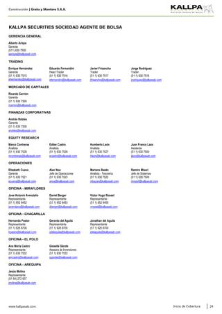 Construcción | Graña y Montero S.A.A.
KALLPA SECURITIES SOCIEDAD AGENTE DE BOLSA
GERENCIA GENERAL
Alberto Arispe
Gerente
(511) 630 7500
aarispe@kallpasab.com
TRADING
Enrique Hernández Eduardo Fernandini Javier Frisancho Jorge Rodríguez
Gerente Head Trader Trader Trader
(51 1) 630 7515 (51 1) 630 7516 (51 1) 630 7517 (51 1) 630 7518
ehernandez@kallpasab.com efernandini@kallpasab.com jfrisancho@kallpasab.com jrodriguez@kallpasab.com
MERCADO DE CAPITALES
Ricardo Carrión
Gerente
(51 1) 630 7500
rcarrion@kallpasab.com
FINANZAS CORPORATIVAS
Andrés Robles
Gerente
(51 1) 630 7500
arobles@kallpasab.com
EQUITY RESEARCH
Marco Contreras Edder Castro Humberto León Juan Franco Lazo
Analista Analista Analista Asistente
(51 1) 630 7528 (51 1) 630 7529 (51 1) 630 7527 (51 1) 630 7500
mcontreras@kallpasab.com ecastro@kallpasab.com hleon@kallpasab.com jlazo@kallpasab.com
OPERACIONES
Elizabeth Cueva Alan Noa Mariano Bazán Ramiro Misari
Gerente Jefe de Operaciones Analista - Tesorería Jefe de Sistemas
(51 1) 630 7521 (51 1) 630 7523 (51 1) 630 7522 (51 1) 630 7500
ecueva@kallpasab.com anoa@kallpasab.com mbazan@kallpasab.com rmisari@kallpasab.com
OFICINA - MIRAFLORES
Jose Antonio Avendaño Daniel Berger Victor Hugo Rossel
Representante Representante Representante
(51 1) 652 6452 (51 1) 652 6453 (51 1) 652 6400
javendano@kallpasab.com dberger@kallpasab.com vrossel@kallpasab.com
OFICINA - CHACARILLA
Hernando Pastor Gerardo del Águila Jonathan del Águila
Representante Representante Representante
(51 1) 626 8700 (51 1) 626 8700 (51 1) 626 8700
hpastor@kallpasab.com gdelaguila@kallpasab.com jdelaguila@kallpasab.com
OFICINA - EL POLO
Ana María Castro Gissella Gárate
Representante Asesora de Inversiones
(51 1) 630 7532 (51 1) 630 7533
amcastro@kallpasab.com ggarate@kallpasab.com
OFICINA - AREQUIPA
Jesús Molina
Representante
(51 54) 272 937
jmolina@kallpasab.com
www.kallpasab.com 24Inicio de Cobertura
 