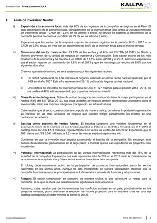 Construcción | Graña y Montero S.A.A.
a)
b)
www.kallpasab.com 4
Backlog como sustento de ventas futuras: El backlog constituye una variable fundamental en el
desempeño futuro de la empresa ya que brinda seguridad al tratarse de contratos firmados. En el 4T2012 el
backlog cerró en US$ 4,573 millones, representando 2.3x veces las ventas del año 2012. Esperamos que el
2013 cierre en US$ 5,341 millones, o 2.2x veces las ventas esperadas para ese año.
Una cartera de proyectos de inversión privada de US$ 31,127 millones para el periodo 2013 - 2014, de
los cuales el 48% está representado por proyectos del sector minería.
Inicio de Cobertura
Dinamismo del sector construcción: El 67% de las ventas y el 48% del EBITDA (al 2012) de Graña y
Montero provienen de su unidad de negocio de Ingeniería y Construcción. Este sector es uno de los más
dinámicos de la economía y ha crecido a un CAGR de 11.8% entre el 2007 y el 2011. Asimismo esperamos
que el sector registre un crecimiento de 9.6% en el 2013 y que se mantenga por encima de 8.0% por los
siguientes dos años.
Diversificación de ingresos: Si bien la unidad de negocio de construcción tiene la mayor participación en el
holding (48% del EBITDA al 2012), sus otras unidades de negocio también representan un atractivo para el
inversionista, dado sus mayores márgenes (por ejemplo, en infraestructura).
Un déficit habitacional de 1.86 millones de hogares, estimado en último censo nacional realizado por el
INEI en el año 2007. Esta cifra representa el 29.1% del total de hogares a nivel nacional.
iii)
Confiamos en que la inversión local seguirá sustentando el backlog de la compañía. Sin embargo, este
debería desacelerarse gradualmente en el largo plazo, a medida que se van ejecutando los proyectos más
importantes.
Potencial internacional: La participación de las ventas internacionales representa más del 15% de la
actividad de la compañía. Esperamos que esta represente más de 20% en el 2013 dado la consolidación de
la recientemente adquirida Vial y Vives en los estados financieros de la compañía.
Esperamos que las ventas de la empresa crezcan de manera orgánica en el periodo 2013 - 2017 a un
CAGR de 9.9% anual, en línea con un crecimiento de 8.6% de la inversión bruta para el mismo periodo.
ii)
iv)
i)
Creemos que este dinamismo se verá sustentado por las siguientes razones:
Riesgos: El sector construcción se comporta de manera cíclica, lo que constituye un riesgo para la
compañía, si es que se diera una desaceleración significativa en la economía.
Asimismo, cabe resaltar que de incrementarse los conflictos sociales en el país, principalmente en los
proyectos mineros, podría afectarse la ejecución de futuros proyectos para la empresa (más de 30% del
backlog corresponde al sector minería al cierre de 2012).
El holding debe mantenerse activo en la participación de proyectos internacionales, como ha venido
haciéndolo en los últimos años. Aunque no está incorporado en nuestra valorización, creemos que la
compañía buscará expandirse principalmente en Latinoamérica a través de fusiones y adquisiciones.
Cabe resaltar que el sector construcción se comporta de manera cíclica, por ello es importante la generación
de ingresos en las otras unidades de negocio que puedan mitigar parcialmente los efectos de una
contracción económica.
v)
vi)
Exposición a la economía local: más del 80% de los ingresos de la compañía se originan en el Perú. El
buen desempeño de la economía local, principalmente de la inversión bruta (que creció a una tasa promedio
de crecimiento anual - CAGR de 12.9% en los últimos 5 años), ha servido de sustento al crecimiento de la
compañía (ventas crecieron a un CAGR de 29.0% en los últimos 5 años).
I. Tesis de inversión: Neutral
 