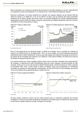 Construcción | Graña y Montero S.A.A.
Fuente: Banco Mundial, INEI Fuente: SBS, datos a noviembre de 2012
Fuente: BCRP Fuente: BCRP
www.kallpasab.com 7
Asimismo contribuyen a la mayor demanda de viviendas, los mayores ingresos de las familias (PBI per
cápita ha crecido a un CAGR de 11.3% en los últimos 10 años), que es producto del mayor crecimiento
económico de la última década. Del mismo modo, el mercado hipotecario ha crecido significativamente,
registrándose menores tasas de interés y mayores colocaciones de créditos hipotecarios (que han crecido a
un CAGR de 19.4% en los últimos 10 años).
Los mayores precios por metro cuadrado podrían sugerir que el mercado inmobiliario este sobrevalorado.
Sin embargo, si observamos el ratio Precio/Alquiler anual por metro cuadrado, principal indicador de este
mercado, vemos que no es así. De acuerdo al Global Property Guide, mientras el precio por metro cuadrado
se encuentre entre 12.5x y 25.0x veces el precio de alquiler anual, nos encontramos en condiciones
"normales" de mercado (ni sobrevalorado ni subvaluado). Al cierre del 3T2012 el ratio señalaba una cifra de
15.3x en los distritos de los segmentos altos y medios de Lima.
Inicio de Cobertura
Pero no solo observamos una demanda fuerte. La oferta de viviendas, que en cantidad de unidades ha
crecido a un CAGR de 5.5% en el periodo 2007 - 2011 en Lima y Callao, no ha sido suficiente para reducir
significativamente el déficit habitacional. Creemos que este rezago de la oferta ha provocado el aumento en
los precios de los inmuebles (que crecieron a un CAGR de 11.8% entre el 3T2002 y el 3T2012 en el caso de
los distritos de segmento alto de Lima).
Estos indicadores nos muestran el potencial de demanda de viviendas existente en el país, especialmente
en el segmento urbano de la población (1.21 millones de los 1.86 es déficit del segmento urbano).
De esta manera, podemos concluir que aun existe espacio para un crecimiento sostenido del mercado
inmobiliario. En tanto se incremente la oferta de inmuebles en el mediano plazo no deberíamos observar que
el ratio Precio / Alquiler rebase los niveles "normales" de mercado.
-
200
400
600
800
1,000
1,200
1,400
1,600
1,800
1T98 1T00 1T02 1T04 1T06 1T08 1T10 1T12
Gráfico Nº 13: Precio en segmento alto (US$/m2)
Media: US$ 733
12.0
12.5
13.0
13.5
14.0
14.5
15.0
15.5
16.0
2T10 3T10 4T10 1T11 2T11 3T11 4T11 1T12 2T12 3T12
Gráfico Nº 14: Ratio Precio / Alquiler anual por m2
Media: 14.7x
-
5,000
10,000
15,000
20,000
25,000
30,000
6%
7%
8%
9%
10%
11%
12%
Ene-06
Jul-06
Ene-07
Jul-07
Ene-08
Jul-08
Ene-09
Jul-09
Ene-10
Jul-10
Ene-11
Jul-11
Ene-12
Jul-12
Créditos
(S/. MM)
Tasa %
Gráfico Nº 12: Créditos hipotecarios - Sistema financiero
Créditos hipotecarios
Tasa promedio - S/.
Tasa promedio - US$
3.0
3.2
3.4
3.6
3.8
4.0
4.2
4.4
4.6
4.8
1,000
2,000
3,000
4,000
5,000
6,000
7,000
2001 2002 2003 2004 2005 2006 2007 2008 2009 2010 2011
Empleo en MM
Personas
PBI per cap.
(US$)
Gráfico Nº 11: Empleo vs. PBI per capita
Empleo
PBI per cápita
 