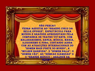Não Perca!!
VeNha assistir ao “GraNde circo da
Belle ePoque”, esPectáculo Para
miúdos e Graúdos aPreseNtado Pela
comPaNhia de teatro ViV’arte, com
malaBarismos, daNça, música, maGia,
ilusioNismo e FoGo, coNtaNdo aiNda
com as atracções iNterNacioNais do
“homem mais Forte do muNdo”, a
“mulher BarBuda”, o “homem Bala”, o
“homem cão”, as “Gémeas siamesas” e
o “GraNde máGico – aBajour da
silVa”!!
 