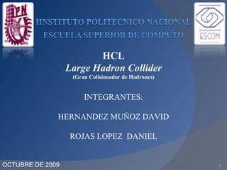 OCTUBRE DE 2009 1 INTEGRANTES: HERNANDEZ MUÑOZ DAVID ROJAS LOPEZ  DANIEL HCL Large Hadron Collider  (Gran Colisionador de Hadrones) 
