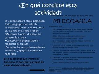 ¿En qué consiste esta actividad? Es un concurso en el que participan todos los grupos del instituto Se desarrolla durante todo el curso Los alumnos y alumnas deben: Mantener  limpios el suelo y las paredes de su aula Conservar en buen estado el mobiliario de su aula Encender las luces solo cuando sea necesario, y apagarlas cuando no haga falta Este es el cartel que anuncia el  Concurso, lo ponemos en todas las aulas al inicio del curso: 