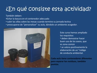 ¿En qué consiste esta actividad? También deben: Echar la basura en el contenedor adecuado subir las sillas sobre las mesas cuando termine su jornada lectiva preocuparse de “personalizar” su aula, dándole un ambiente acogedor. Este curso hemos ampliado los requisitos: deben demostrar hacer buen uso de los aseos, que es zona común se valora positivamente la elaboración de un “código de conducta ambiental. Cada aula tiene contenedores diferentes para separar los residuos, también puntúa. 