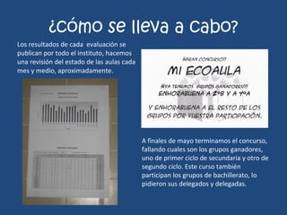 ¿cómo se lleva a cabo? Los resultados de cada  evaluación se publican por todo el instituto, hacemos una revisión del estado de las aulas cada mes y medio, aproximadamente. A finales de mayo terminamos el concurso, fallando cuales son los grupos ganadores, uno de primer ciclo de secundaria y otro de segundo ciclo. Este curso también participan los grupos de bachillerato, lo pidieron sus delegados y delegadas. 