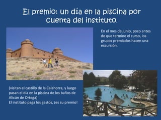 El premio: un día en la piscina por cuenta del instituto . En el mes de junio, poco antes de que termine el curso, los grupos premiados hacen una excursión. (visitan el castillo de la Calahorra, y luego pasan el día en la piscina de los baños de Alicún de Ortega) El instituto paga los gastos, ¡es su premio! 