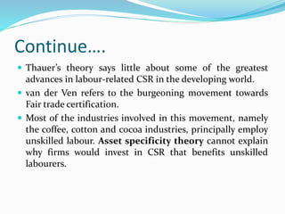 Continue….
 Thauer’s theory says little about some of the greatest
advances in labour-related CSR in the developing world.
 van der Ven refers to the burgeoning movement towards
Fair trade certification.
 Most of the industries involved in this movement, namely
the coffee, cotton and cocoa industries, principally employ
unskilled labour. Asset specificity theory cannot explain
why firms would invest in CSR that benefits unskilled
labourers.
 