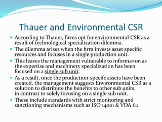 Thauer and Environmental CSR
 According to Thauer, firms opt for environmental CSR as a
result of technological specialization dilemma.
 The dilemma arises when the ﬁrm invests asset speciﬁc
resources and focuses in a single production unit.
 This leaves the management vulnerable to informa=on as
the expertise and machinery specialization has been
focused on a single sub unit.
 As a result, once the production-specifc assets have been
created, the management suggests Environmental CSR as a
solution to distribute the beneﬁts to other sub units,
in contrast to solely focusing on a single sub unit.
 These include standards with strict monitoring and
sanctioning mechanisms such as ISO 14001 & VDA 6.1
 