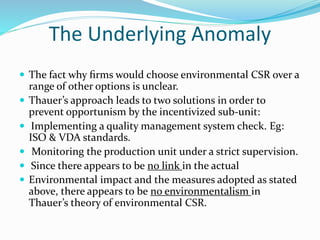 The Underlying Anomaly
 The fact why ﬁrms would choose environmental CSR over a
range of other options is unclear.
 Thauer’s approach leads to two solutions in order to
prevent opportunism by the incentivized sub-unit:
 Implementing a quality management system check. Eg:
ISO & VDA standards.
 Monitoring the production unit under a strict supervision.
 Since there appears to be no link in the actual
 Environmental impact and the measures adopted as stated
above, there appears to be no environmentalism in
Thauer’s theory of environmental CSR.
 