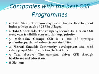 Companies with the best CSR
Programmes
 1. Tata Steel: The company uses Human Development
Index to keep track of CSR in villages.
 2. Tata Chemicals: The company spends Rs 12 cr on CSR
every year & wildlife conservation tops priority.
 3. Mahindra Group: CSR is a mix of strategic
philanthropy, shared values & sustainability.
 4. Maruti Suzuki: Community development and road
safety propel Maruti's CSR in the fast lane.
 5. Tata Motors: The company drives CSR through
healthcare and education.
 6. Siemens
 