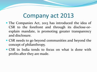 Company act 2013
 The Companies Act, 2013 has introduced the idea of
CSR to the forefront and through its disclose-or-
explain mandate, is promoting greater transparency
and disclosure.
 CSR needs to go beyond communities and beyond the
concept of philanthropy.
 CSR in India tends to focus on what is done with
profits after they are made.
 