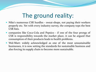 The ground reality:
 Nike's numerous CSR hurdles - sweat-shops, not paying their workers
properly etc. Yet with every industry survey, the company tops the best
CSR lists.
 companies like Coca-Cola and Pepsico - if one of the four prongs of
CSR is responsibility towards the market place, it can be argued that
consumption of their products leads to health problems.
 Wal-Mart: widely acknowledged as one of the most unsustainable
businesses, it is now setting the standards for sustainable business and
also forcing its supply chain to become more sustainable.
 