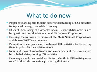 What to do now
 Proper counselling and thereby better understanding of CSR activities
for top level management of the company
 Efficient monitoring of Corporate Social Responsibility activities to
bring out the ironical behaviour in Multi National Corporation.
 Ensuring the interest and motive of the Multi National Corporations
and those of NGO’s are the same.
 Promotion of companies with unbiased CSR activities by honouring
them in public for their achievements
 Input and ideas of subordinates and co-members of the team should
be included while planning CSR activities
 Companys should use social media to make their CSR activity more
user friendly at the same time promoting their work.
 