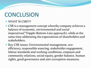CONCLUSION
 WHAT IS CSR???
 CSR is a management concept whereby company achieves a
balance of economic, environmental and social
imperatives(“Tripple-Bottom-Line approach), while at the
same time addressing the expectations of shareholders and
stakeholders.
 Key CSR issues: Environmental management, eco-
efficiency, responsible sourcing, stakeholder engagement,
labour standards and working conditions, empoyee and
community relations, social equity, gender balance, human
rights, good governance and anti-corruption measures.
 