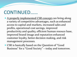 CONTINUED……
 A properly implemented CSR concept can bring along
a variety of competitive advantages, such as enhanced
access to capital and markets, increased sales and
profits, operational cost savings, improved
productivity and quality, efficient human resouce base,
improved brand image and reputation enhanced
customer loyalty, better decision making, and risk
management processes.
 CSR is basically based on the Question of “Good
Business” for a “Good Society” – today and tomorrow.
 