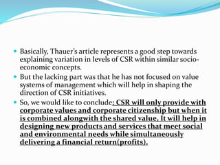  Basically, Thauer’s article represents a good step towards
explaining variation in levels of CSR within similar socio-
economic concepts.
 But the lacking part was that he has not focused on value
systems of management which will help in shaping the
direction of CSR initiatives.
 So, we would like to conclude: CSR will only provide with
corporate values and corporate citizenship but when it
is combined alongwith the shared value, It will help in
designing new products and services that meet social
and environmental needs while simultaneously
delivering a financial return(profits).
 