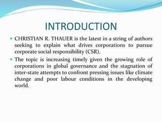 INTRODUCTION
 CHRISTIAN R. THAUER is the latest in a string of authors
seeking to explain what drives corporations to pursue
corporate social responsibility (CSR).
 The topic is increasing timely given the growing role of
corporations in global governance and the stagnation of
inter-state attempts to confront pressing issues like climate
change and poor labour conditions in the developing
world.
 