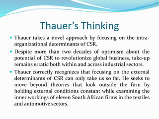Thauer’s Thinking
 Thauer takes a novel approach by focusing on the intra-
organizational determinants of CSR.
 Despite more than two decades of optimism about the
potential of CSR to revolutionize global business, take-up
remains erratic both within and across industrial sectors.
 Thauer correctly recognizes that focusing on the external
determinants of CSR can only take us so far. He seeks to
move beyond theories that look outside the firm by
holding external conditions constant while examining the
inner workings of eleven South African firms in the textiles
and automotive sectors.
 