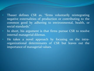 • Thauer defines CSR as, “firms voluntarily reintegrating
negative externalities of production or contributing to the
common good by adhering to environmental, health, or
social standards.”
• In short, his argument is that firms pursue CSR to resolve
internal managerial dilemas.
• He takes a novel approach by focusing on the intra-
organizational determinants of CSR but leaves out the
importance of managerial values.
 
