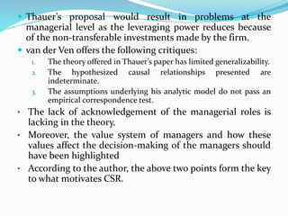  Thauer’s proposal would result in problems at the
managerial level as the leveraging power reduces because
of the non-transferable investments made by the firm.
 van der Ven offers the following critiques:
1. The theory offered in Thauer’s paper has limited generalizability.
2. The hypothesized causal relationships presented are
indeterminate.
3. The assumptions underlying his analytic model do not pass an
empirical correspondence test.
• The lack of acknowledgement of the managerial roles is
lacking in the theory.
• Moreover, the value system of managers and how these
values affect the decision-making of the managers should
have been highlighted
• According to the author, the above two points form the key
to what motivates CSR.
 