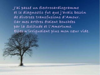 Me hizo un electrocardiograma y el diagnóstico fue que necesitaba varios by pases de amor, porque mis arterias estaban bloqueadas de soledad y no abastecían a mi corazón vacío. J’ai passé un électrocardiogramme  et le diagnostic fut que j’avais besoin  de diverses transfusions d’Amour.  Car mes artères étaient bouchées  par la Solitude et l’Amertume. Elles n’irriguaient plus mon cœur vide. 
