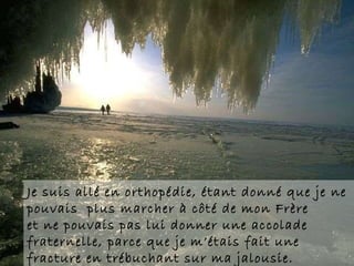 Je suis allé en orthopédie, étant donné que je ne pouvais  plus marcher à côté de mon Frère  et ne pouvais pas lui donner une accolade  fraternelle, parce que je m’étais fait une fracture en trébuchant sur ma jalousie. 